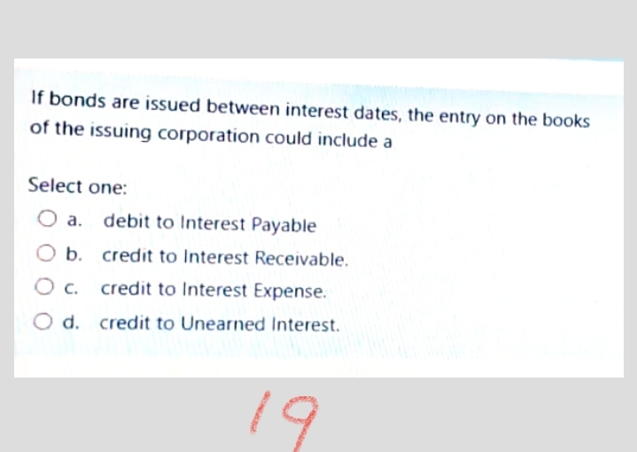 If bonds are issued between interest dates, the entry on the books
of the issuing corporation could include a
Select one:
а.
debit to Interest Payable
b. credit to Interest Receivable.
Oc.
credit to Interest Expense.
O d. credit to Unearned Interest.
19
