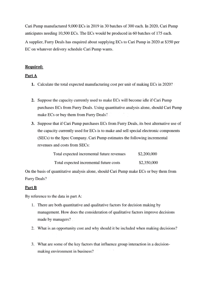 Cari Pump manufactured 9,000 ECs in 2019 in 30 batches of 300 each. In 2020, Cari Pump
anticipates needing 10,500 ECs. The ECs would be produced in 60 batches of 175 each.
A supplier, Furry Deals has enquired about supplying ECs to Cari Pump in 2020 at $350 per
EC on whatever delivery schedule Cari Pump wants.
Required:
Part A
1. Calculate the total expected manufacturing cost per unit of making ECs in 2020?
2. Suppose the capacity currently used to make ECs will become idle if Cari Pump
purchases ECs from Furry Deals. Using quantitative analysis alone, should Cari Pump
make ECs or buy them from Furry Deals?
3. Suppose that if Cari Pump purchases ECs from Furry Deals, its best alternative use of
the capacity currently used for ECs is to make and sell special electronic components
(SECS) to the Spec Company. Cari Pump estimates the following incremental
revenues and costs from SECs:
Total expected incremental future revenues
$2,200,000
Total expected incremental future costs
$2,350,000
On the basis of quantitative analysis alone, should Cari Pump make ECs or buy them from
Furry Deals?
Part B
By reference to the data in part A:
1. There are both quantitative and qualitative factors for decision making by
management. How does the consideration of qualitative factors improve decisions
made by managers?
2. What is an opportunity cost and why should it be included when making decisions?
3. What are some of the key factors that influence group interaction in a decision-
making environment in business?