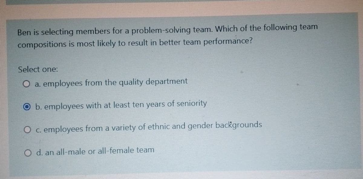Ben is selecting members for a problem-solving team. Which of the following team
compositions is most likely to result in better team performance?
Select one:
O a. employees from the quality department
O b. employees with at least ten years of seniority
O c. employees from a variety of ethnic and gender backgrounds
O d. an all-male or all-female team
