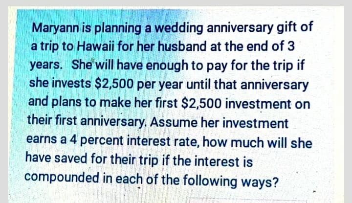 Maryann is planning a wedding anniversary gift of
a trip to Hawaii for her husband at the end of 3
years. She will have enough to pay for the trip if
she invests $2,500 per year until that anniversary
and plans to make her first $2,500 investment on
their first anniversary. Assume her investment
earns a 4 percent interest rate, how much will she
have saved for their trip if the interest is
compounded in each of the following ways?

