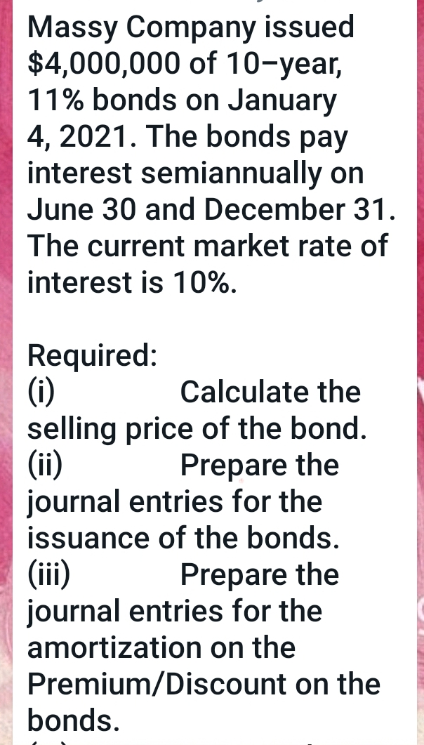 Massy Company issued
$4,000,000 of 10-year,
11% bonds on January
4, 2021. The bonds pay
interest semiannually on
June 30 and December 31.
The current market rate of
interest is 10%.
Required:
(i)
selling price of the bond.
(ii)
journal entries for the
issuance of the bonds.
Calculate the
Prepare the
(ii)
journal entries for the
amortization on the
Prepare the
Premium/Discount on the
bonds.
