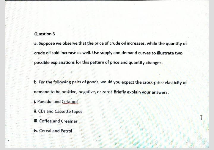 Question 3
a. Suppose we observe that the price of crude oil increases, while the quantity of
ww.
crude oil sold increase as well. Use supply and demand curves to illustrate two
possible explanations for this pattern of price and quantity changes.
ww.
b. For the following pairs of goods, would you expect the cross-price elasticity of
demand to be positive, negative, or zero? Briefly explain your answers.
i. Panadol and Cetamol
ww w
ii. CDs and Cassette tapes
iii. Coffee and Creamer
www
we
iv. Cereal and Petrol
ig
