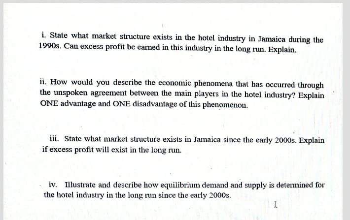 i. State what market structure exists in the hotel industry in Jamaica during the
1990s. Can excess profit be earned in this industry in the long run. Explain.
ii. How would you describe the economic phenomena that has occurred through
the unspoken agreement between the main players in the hotel industry? Explain
ONE advantage and ONE disadvantage of this phenomenon.
iii. State what market structure exists in Jamaica since the early 2000s. Explain
if excess profit will exist in the long run.
iv. Illustrate and describe how equilibrium demand and supply is determined for
the hotel industry in the long run since the early 2000s.
I
