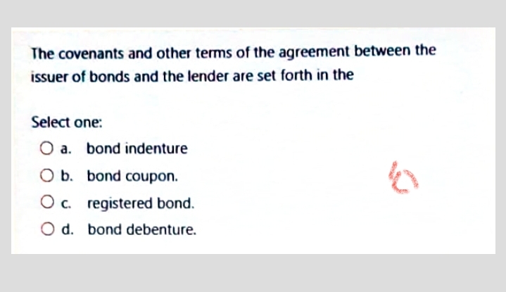 The covenants and other terms of the agreement between the
issuer of bonds and the lender are set forth in the
Select one:
O a. bond indenture
O b. bond coupon.
Oc.
O c. registered bond.
O d. bond debenture.
