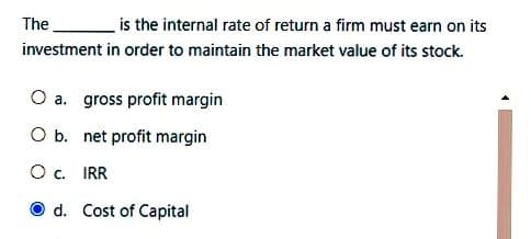 The is the internal rate of return a firm must earn on its
investment in order to maintain the market value of its stock.
O a. gross profit margin
O b. net profit margin
OC.
IRR
d. Cost of Capital