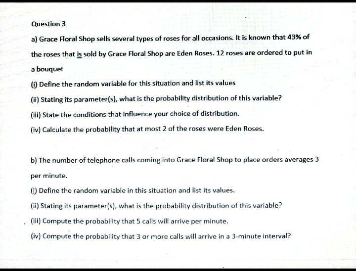 Question 3
a) Grace Floral Shop sells several types of roses for all occasions. It is known that 43% of
the roses that is sold by Grace Floral Shop are Eden Roses. 12 roses are ordered to put in
a bouquet
(i) Define the random variable for this situation and list its values
(ii) Stating its parameter(s), what is the probability distribution of this variable?
(iii) State the conditions that influence your choice of distribution.
(iv) Calculate the probability that at most 2 of the roses were Eden Roses.
b) The number of telephone calls coming into Grace Floral Shop to place orders averages 3
per minute.
() Define the random variable in this situation and list its values.
(ii) Stating its parameter(s), what is the probability distribution of this variable?
(iii) Compute the probability that 5 calls will arrive per minute.
(iv) Compute the probability that 3 or more calls will arrive in a 3-minute interval?
