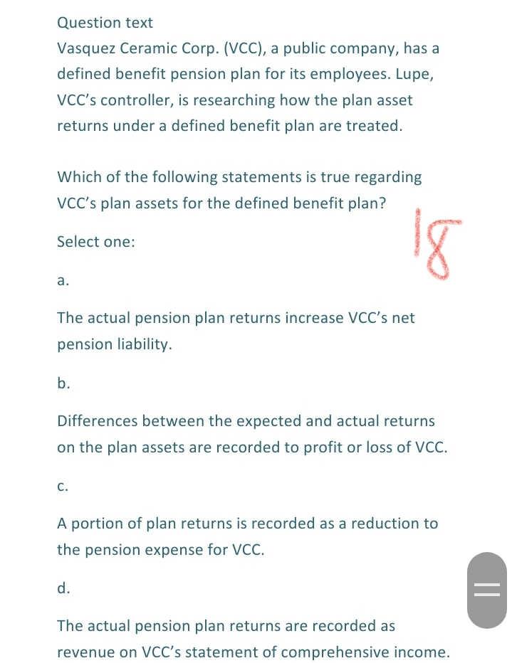 Question text
Vasquez Ceramic Corp. (VCC), a public company, has a
defined benefit pension plan for its employees. Lupe,
VCC's controller, is researching how the plan asset
returns under a defined benefit plan are treated.
Which of the following statements is true regarding
VCC's plan assets for the defined benefit plan?
Select one:
а.
The actual pension plan returns increase VCC's net
pension liability.
b.
Differences between the expected and actual returns
on the plan assets are recorded to profit or loss of VCC.
c.
A portion of plan returns is recorded as a reduction to
the pension expense for VCC.
d.
The actual pension plan returns are recorded as
revenue on VCC's statement of comprehensive income.
