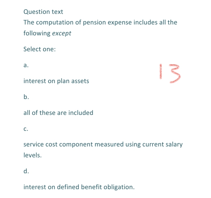 Question text
The computation of pension expense includes all the
following except
Select one:
13
a.
interest on plan assets
b.
all of these are included
C.
service cost component measured using current salary
levels.
d.
interest on defined benefit obligation.
