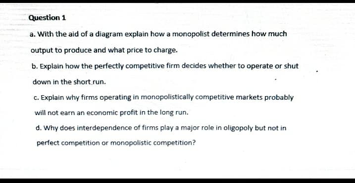 Question 1
a. With the aid of a diagram explain how a monopolist determines how much
output to produce and what price to charge.
b. Explain how the perfectly competitive firm decides whether to operate or shut
down in the short.run.
c. Explain why firms operating in monopolistically competitive markets probably
will not earn an economic profit in the long run.
d. Why does interdependence of firms play a major role in oligopoly but not in
perfect competition or monopolistic competition?

