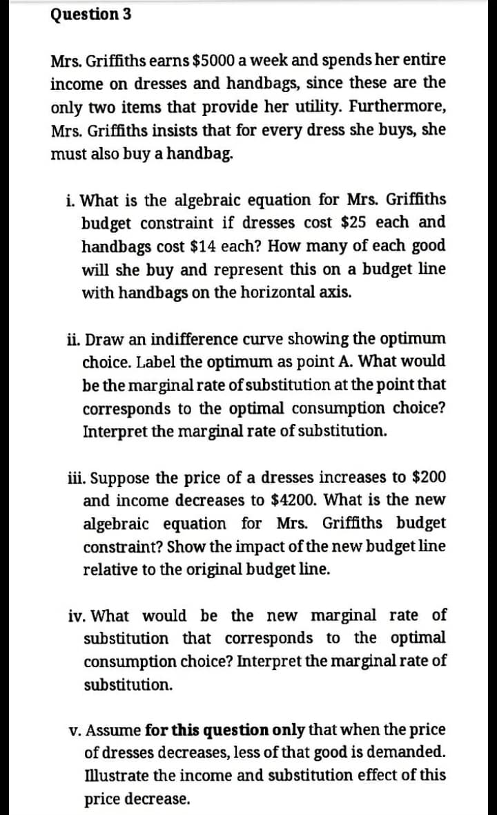 Question 3
Mrs. Griffiths earns $5000 a week and spends her entire
income on dresses and handbags, since these are the
only two items that provide her utility. Furthermore,
Mrs. Griffiths insists that for every dress she buys, she
must also buy a handbag.
i. What is the algebraic equation for Mrs. Griffiths
budget constraint if dresses cost $25 each and
handbags cost $14 each? How many of each good
will she buy and represent this on a budget line
with handbags on the horizontal axis.
ii. Draw an indifference curve showing the optimum
choice. Label the optimum as point A. What would
be the marginal rate of substitution at the point that
corresponds to the optimal consumption choice?
Interpret the marginal rate of substitution.
iii. Suppose the price of a dresses increases to $200
and income decreases to $4200. What is the new
algebraic equation for Mrs. Griffiths budget
constraint? Show the impact of the new budget line
relative to the original budget line.
iv. What would be the new marginal rate of
substitution that corresponds to the optimal
consumption choice? Interpret the marginal rate of
substitution.
v. Assume for this question only that when the price
of dresses decreases, less of that good is demanded.
llustrate the income and substitution effect of this
price decrease.
