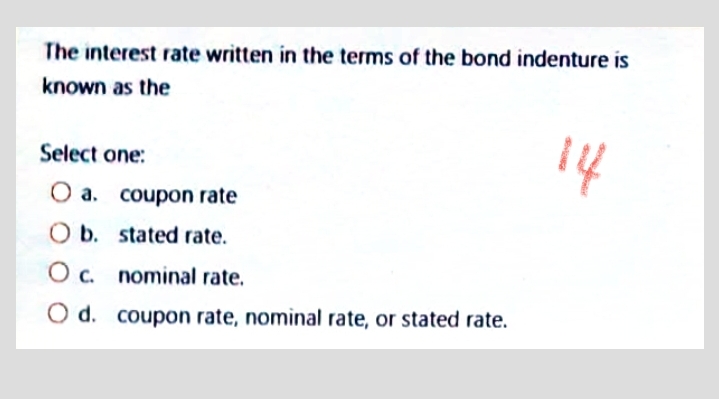 The interest rate written in the terms of the bond indenture is
known as the
14
Select one:
O a. coupon rate
O b. stated rate.
O c. nominal rate.
O d. coupon rate, nominal rate, or stated rate.
