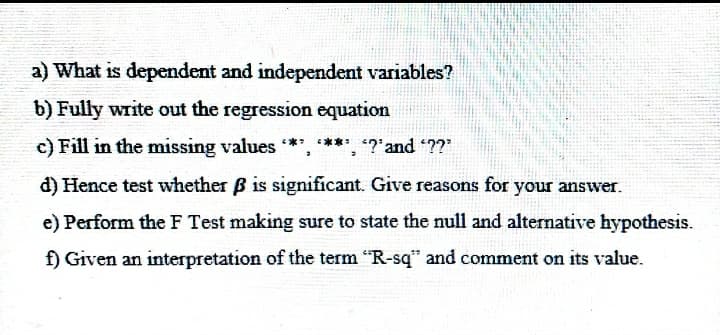 a) What is dependent and independent variables?
b) Fully write out the regression equation
c) Fill in the missing values *', **', '?'and "??"
d) Hence test whether B is significant. Give reasons for your answer.
e) Perform the F Test making sure to state the null and alternative hypothesis.
f) Given an interpretation of the term "R-sq" and comment on its value.
