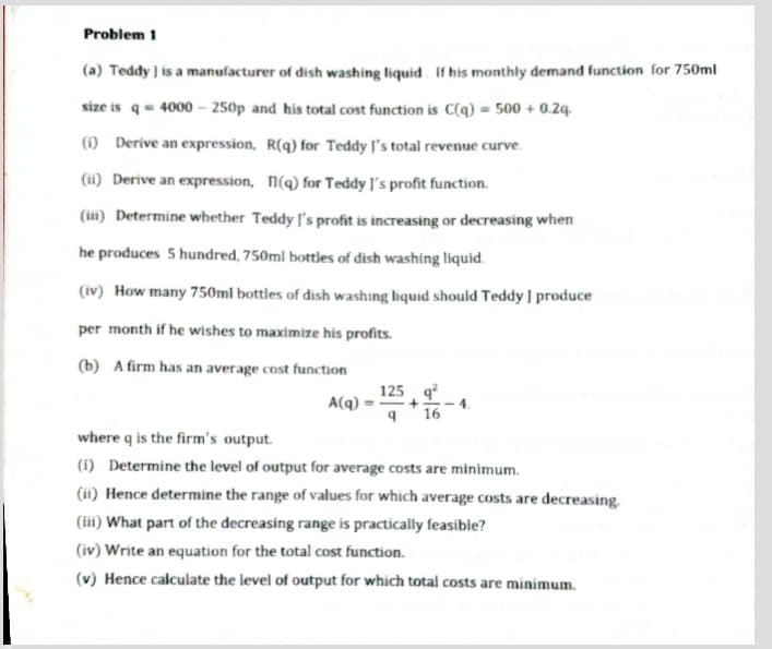 Problem 1
(a) Teddy is a manufacturer of dish washing liquid. If his monthly demand function for 750ml
size is q= 4000 – 250p and his total cost function is C(q) = 500 + 0.24.
(1) Derive an expression, R(q) for Teddy l's total revenue curve.
(i) Derive an expression, n(q) for Teddy J's profit function.
(ii) Determine whether Teddy J's profit is increasing or decreasing when
he produces 5 hundred, 750ml bottles of dish washing liquid.
(iv) How many 750ml bottles of dish washing liquid should Teddy ] produce
per month if he wishes to maximize his profits.
(b) A firm has an average cost function
125 q?
A(q):
16
where q is the firm's output.
(1) Determine the level of output for average costs are minimum.
(ii) Hence determine the range of values for which average costs are decreasing.
(ii) What part of the decreasing range is practically feasible?
(iv) Write an equation for the total cost function.
(v) Hence calculate the level of output for which total costs are minimum.
