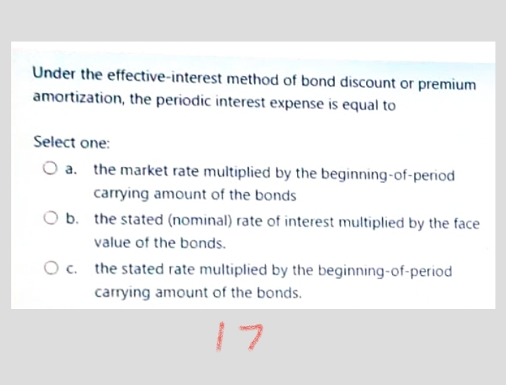 Under the effective-interest method of bond discount or premium
amortization, the periodic interest expense is equal to
Select one:
a. the market rate multiplied by the beginning-of-period
carrying amount of the bonds
b. the stated (nominal) rate of interest multiplied by the face
value of the bonds.
c. the stated rate multiplied by the beginning-of-period
carrying amount of the bonds.
17
