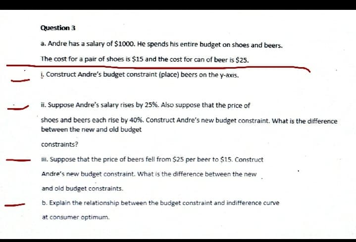 Question 3
a. Andre has a salary of $1000. He spends his entire budget on shoes and beers.
The cost for a pair of shoes is $15 and the cost for can of beer is $25.
į. Construct Andre's budget constraint (place) beers on the y-axis.
i. Suppose Andre's salary rises by 25%. Also suppose that the price of
shoes and beers each rise by 40%. Construct Andre's new budget constraint. What is the difference
between the new and old budget
constraints?
i. Suppose that the price of beers fell from $25 per beer to $15. Construct
Andre's new budget constraint. What is the difference between the new
and old budget constraints.
b. Explain the relationship between the budget constraint and indifference curve
at consumer optimum.
