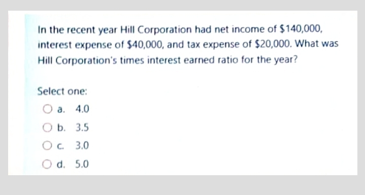 In the recent year Hill Corporation had net income of $140,000,
interest expense of $40,000, and tax expense of $20,000. What was
Hill Corporation's times interest earned ratio for the year?
Select one:
О а. 4.0
O a.
ОБ. 3.5
Ob.
3.0
d.
5.0
