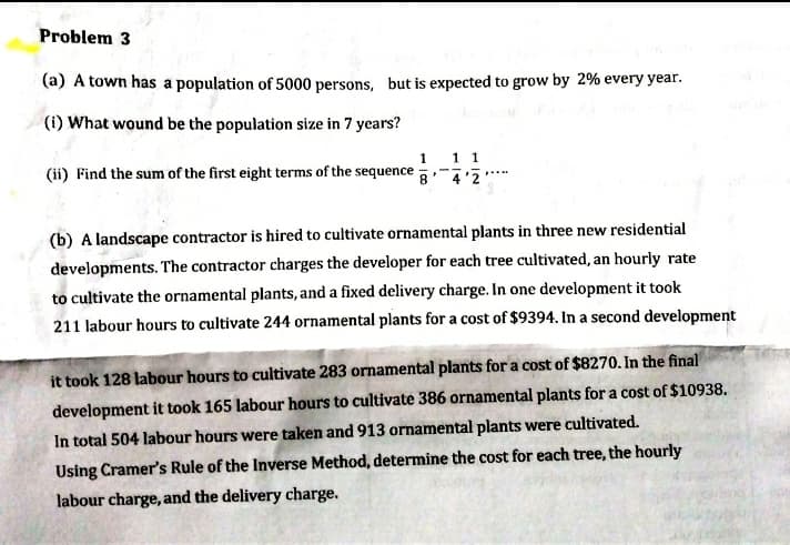 Problem 3
(a) A town has a population of 5000 persons, but is expected to grow by 2% every year.
(i) What wound be the population size in 7 years?
1 1 1
8
(ii) Find the sum of the first eight terms of the sequence
4'2
(b) A landscape contractor is hired to cultivate ornamental plants in three new residential
developments. The contractor charges the developer for each tree cultivated, an hourly rate
to cultivate the ornamental plants, and a fixed delivery charge. In one development it took
211 labour hours to cultivate 244 ornamental plants for a cost of $9394. In a second development
it took 128 labour hours to cultivate 283 ornamental plants for a cost of $8270. In the final
development it took 165 labour hours to cultivate 386 ornamental plants for a cost of $10938.
In total 504 labour hours were taken and 913 ornamental plants were cultivated.
Using Cramer's Rule of the Inverse Method, determine the cost for each tree, the hourly
labour charge, and the delivery charge.

