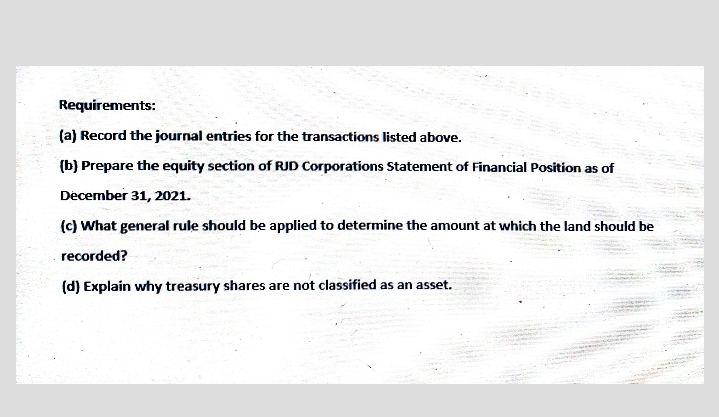 Requirements:
(a) Record the journal entries for the transactions listed above.
(b) Prepare the equity section of RJD Corporations Statement of Financial Position as of
December 31, 2021.
(c) What general rule should be applied to determine the amount at which the land should be
recorded?
(d) Explain why treasury shares are not classified as an asset.
