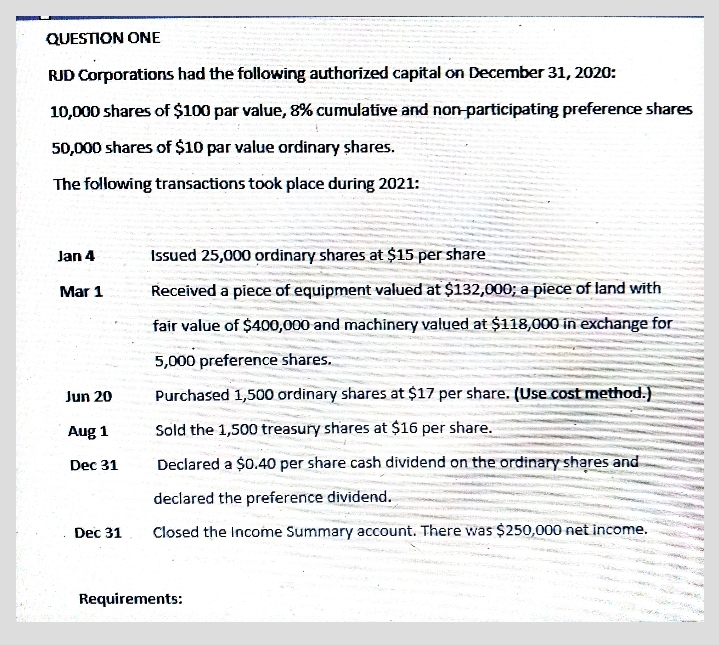 QUESTION ONE
RJD Corporations had the following authorized capital on December 31, 2020:
10,000 shares of $100 par value, 8% cumulative and non-participating preference shares
50,000 shares of $10 par value ordinary shares.
The following transactions took place during 2021:
Jan 4
Issued 25,000 ordinary shares at $15 per share
Mar 1
Received a piece of equipment valued at $132,000; a piece of land with
fair value of $400,000 and machinery valued at $118,000 in exchange for
5,000 preference shares.
Jun 20
Purchased 1,500 ordinary shares at $17 per share. (Use .cost method.)
Aug 1
Sold the 1,500 treasury shares at $16 per share.
Dec 31
Declared a $0.40 per share cash dividend on the ordinary shares and
declared the preference dividend.
Dec 31
Closed the Income Summary account. There was $250,000 net income.
Requirements:
