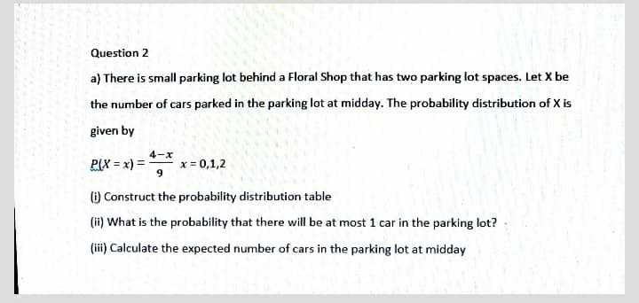 Question 2
a) There is small parking lot behind a Floral Shop that has two parking lot spaces. Let X be
the number of cars parked in the parking lot at midday. The probability distribution of X is
given by
4-x
P(X = x) =
x = 0,1,2
9
(i) Construct the probability distribution table
(ii) What is the probability that there will be at most 1 car in the parking lot?
(iii) Calculate the expected number of cars in the parking lot at midday
