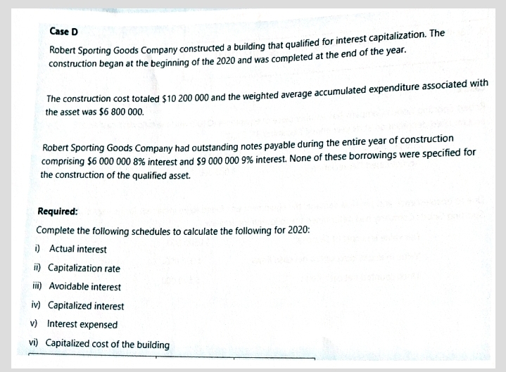 Case D
Robert Sporting Goods Company constructed a building that qualified for interest capitalization. The
construction began at the beginning of the 2020 and was completed at the end of the year.
The construction cost totaled $10 200 000 and the weighted average accumulated expenditure associated with
the asset was $6 800 000.
Robert Sporting Goods Company had outstanding notes payable during the entire year of construction
comprising $6 000 000 8% interest and $9 000 000 9% interest. None of these borrowings were specified for
the construction of the qualified asset.
Required:
Complete the following schedules to calculate the following for 2020:
i) Actual interest
i) Capitalization rate
iii) Avoidable interest
iv) Capitalized interest
v) Interest expensed
vi) Capitalized cost of the building
