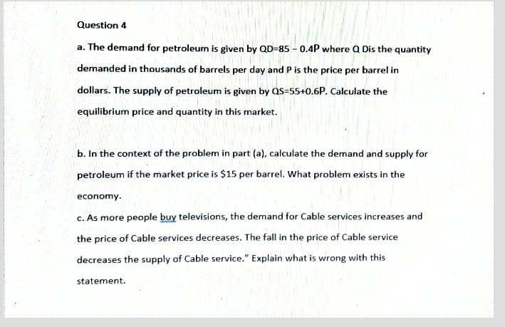 Question 4
a. The demand for petroleum is given by QD=85 - 0.4P where Q Dis the quantity
demanded in thousands of barrels per day and P is the price per barrel in
dollars. The supply of petroleum is given by QS=55+0.6P. Calculate the
equilibrium price and quantity in this market.
b. In the context of the problem in part (a), calculate the demand and supply for
petroleum if the market price is $15 per barrel. What problem exists in the
economy.
c. As more people buy televisions, the demand for Cable services increases and
the price of Cable services decreases. The fall in the price of Cable service
decreases the supply of Cable service." Explain what is wrong with this
statement.
