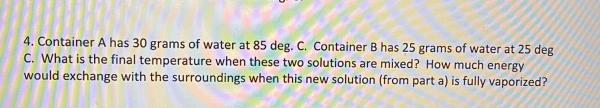 4. Container A has 30 grams of water at 85 deg. C. Container B has 25 grams of water at 25 deg
C. What is the final temperature when these two solutions are mixed? How much energy
would exchange with the surroundings when this new solution (from part a) is fully vaporized?
