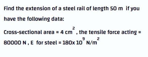 Find the extension of a steel rail of length 50 m if you
have the following data:
2
Cross-sectional area = 4 cm, the tensile force acting =
2
80000 N, E for steel = 180x 10 N/m

