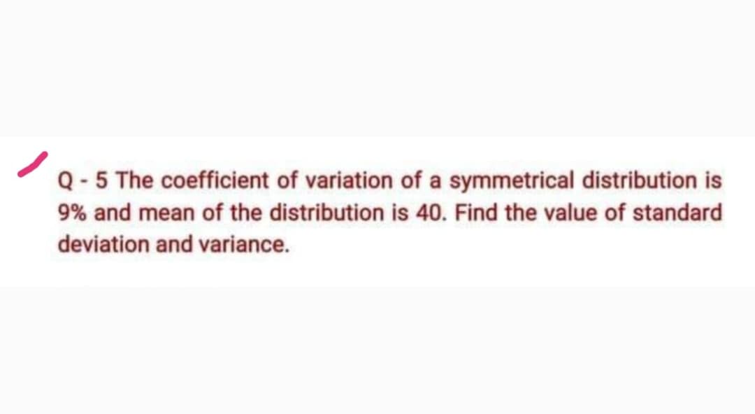 Q-5 The coefficient of variation of a symmetrical distribution is
9% and mean of the distribution is 40. Find the value of standard
deviation and variance.
