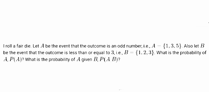 Iroll a fair die. Let A be the event that the outcome is an odd number, i.e., A
be the event that the outcome is less than or equal to 3, i.e., B = {1, 2, 3}. What is the probability of
A, P(A)? What is the probability of A given B, P(A B)?
{1,3, 5}. Also let B
