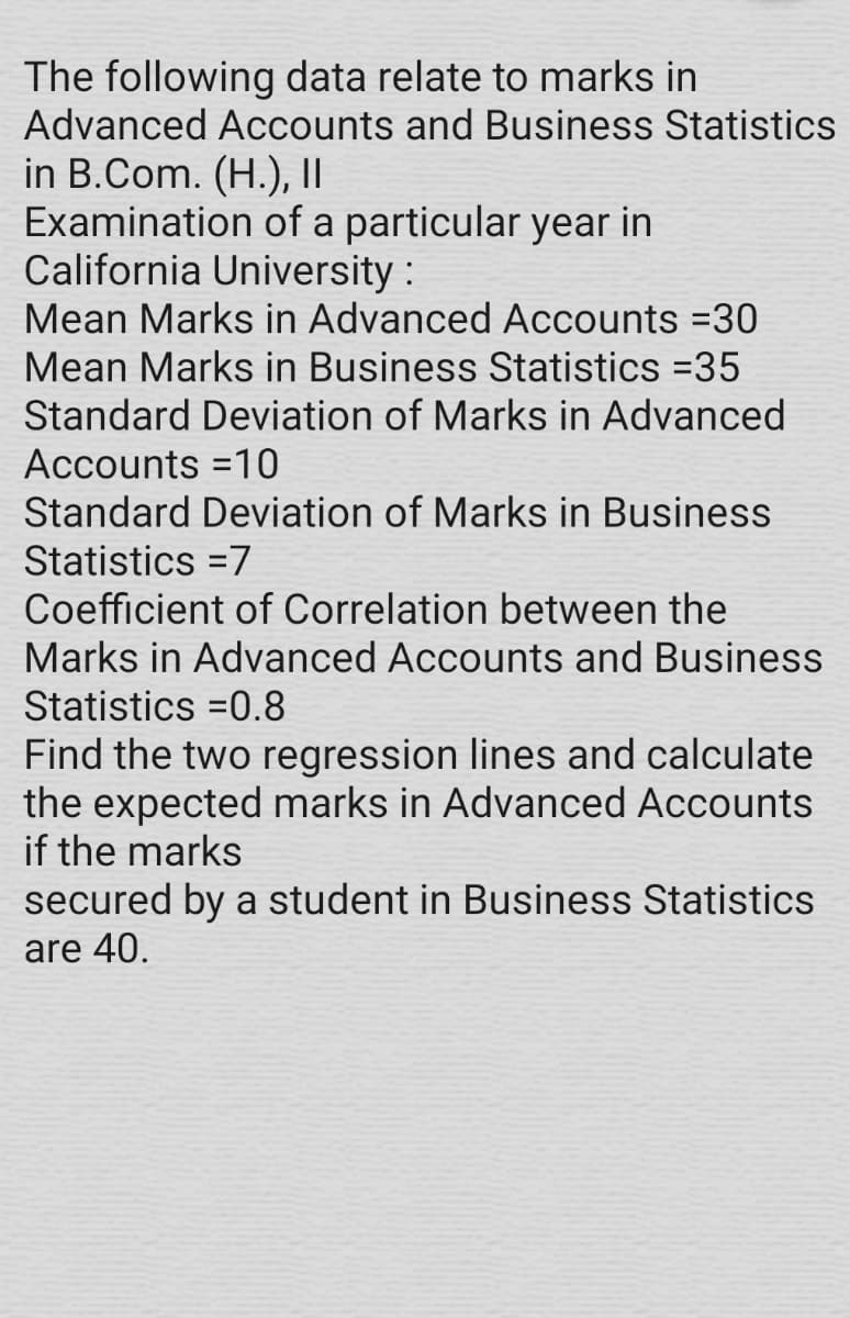 The following data relate to marks in
Advanced Accounts and Business Statistics
in B.Com. (H.), II
Examination of a particular year in
California University :
Mean Marks in Advanced ACcounts =30
Mean Marks in Business Statistics =35
Standard Deviation of Marks in Advanced
Accounts =10
Standard Deviation of Marks in Business
Statistics =7
Coefficient of Correlation between the
Marks in Advanced Accounts and Business
Statistics =0.8
Find the two regression lines and calculate
the expected marks in Advanced Accounts
if the marks
secured by a student in Business Statistics
are 40.
