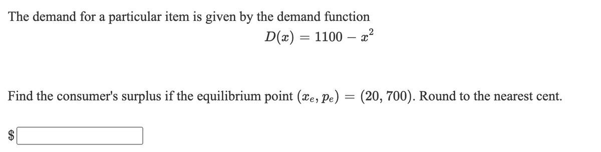 The demand for a particular item is given by the demand function
D(x) = 1100 – x²
Find the consumer's surplus if the equilibrium point (xe, Pe) = (20, 700). Round to the nearest cent.
$
