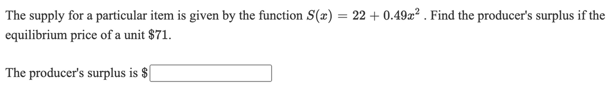 The supply for a particular item is given by the function S(x) = 22 + 0.49x? . Find the producer's surplus if the
equilibrium price of a unit $71.
The producer's surplus is $
