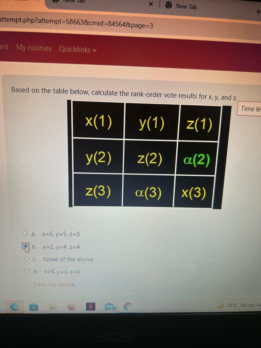 X
New Tab
X
attempt.php?attempt-58663&cmid=84564&page=3
ard My courses Quicklinks
Based on the table below, calculate the rank-order vote results for x, y, and z.
Time le
a. x=6, y=5, z=8
x(1)
y(1) z(1)
y(2) z(2) a(2)
z(3) a(3) x(3)
b. x=2, y=4, z=4
OC.
None of the above
Od. x=4, y=3, z=6
Clear my choice
25°C Mostly cle
19
acer