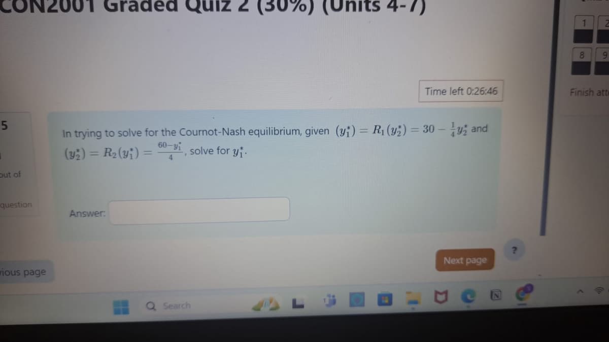 2001 Graded Quiz
(Units 4-7)
8
9
Time left 0:26:46
Finish atte
In trying to solve for the Cournot-Nash equilibrium, given (y+) = R₁(y2) = 30-y and
(y2) = R₂(y)=
60-yi, solve for yi
4
Out of
5
question
Answer:
wious page
0
Search
D
?
Next page
A