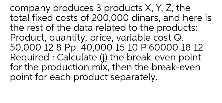 company produces 3 products X, Y, Z, the
total fixed costs of 200,000 dinars, and here is
the rest of the data related to the products:
Product, quantity, price, variable cost Q.
50,000 12 8 Pp. 40,000 15 10 P 60000 18 12
Required : Calculate (j) the break-even point
for the production mix, then the break-even
point for each product separately.
