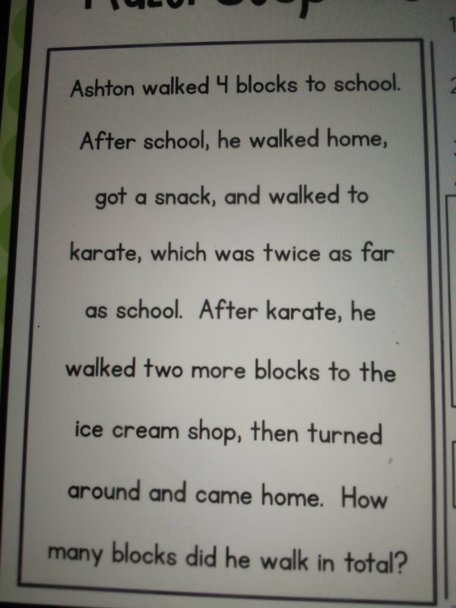 Ashton walked 4 blocks to school.
After school, he walked home,
got a snack, and walked to
karate, which was twice as far
as school. After karate, he
walked two more blocks to the
ice cream shop, then turned
around and came home. How
many blocks did he walk in total?
