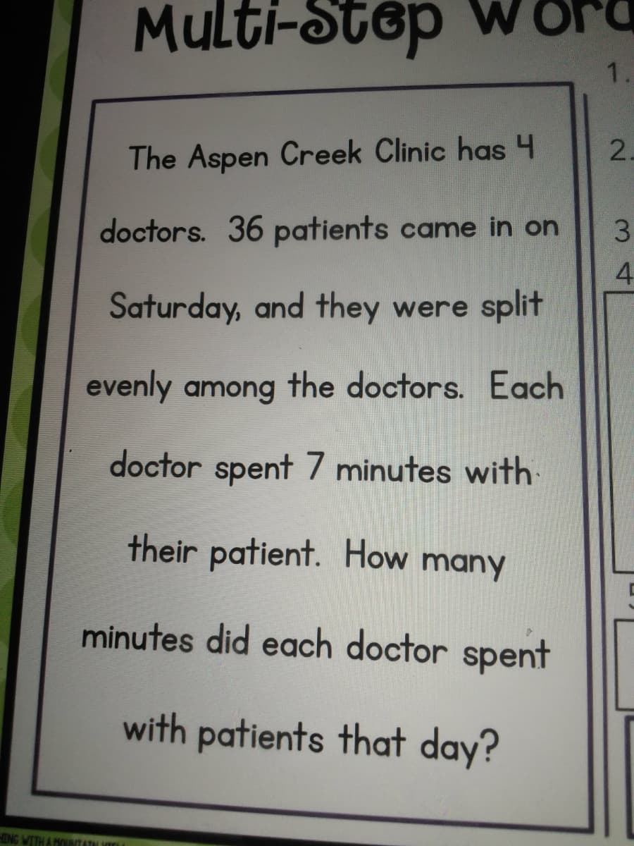 Multi-Step Word
1.
2.
The Aspen Creek Clinic has 4
doctors. 36 patients came in on
Saturday, and they were split
evenly among the doctors. Each
doctor spent 7 minutes with
their patient. How many
minutes did each doctor spent
with patients that day?
HING WITH A MOINTATN MI
34

