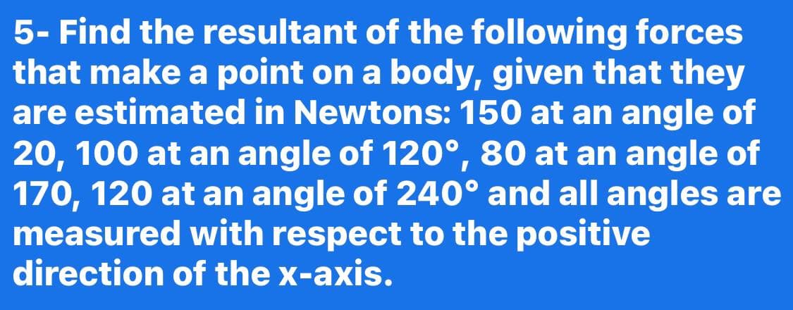 5- Find the resultant of the following forces
that make a point on a body, given that they
are estimated in Newtons: 150 at an angle of
20, 100 at an angle of 120°, 80 at an angle of
170, 120 at an angle of 240° and all angles are
measured with respect to the positive
direction of the x-axis.
