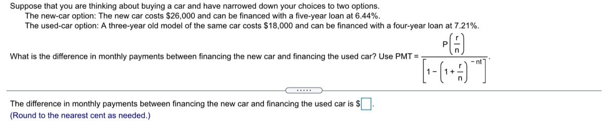 Suppose that you are thinking about buying a car and have narrowed down your choices to two options.
The new-car option: The new car costs $26,000 and can be financed with a five-year loan at 6.44%.
The used-car option: A three-year old model of the same car costs $18,000 and can be financed with a four-year loan at 7.21%.
What is the difference in monthly payments between financing the new car and financing the used car? Use PMT =
- nt
1-
.....
The difference in monthly payments between financing the new car and financing the used car is $.
(Round to the nearest cent as needed.)
