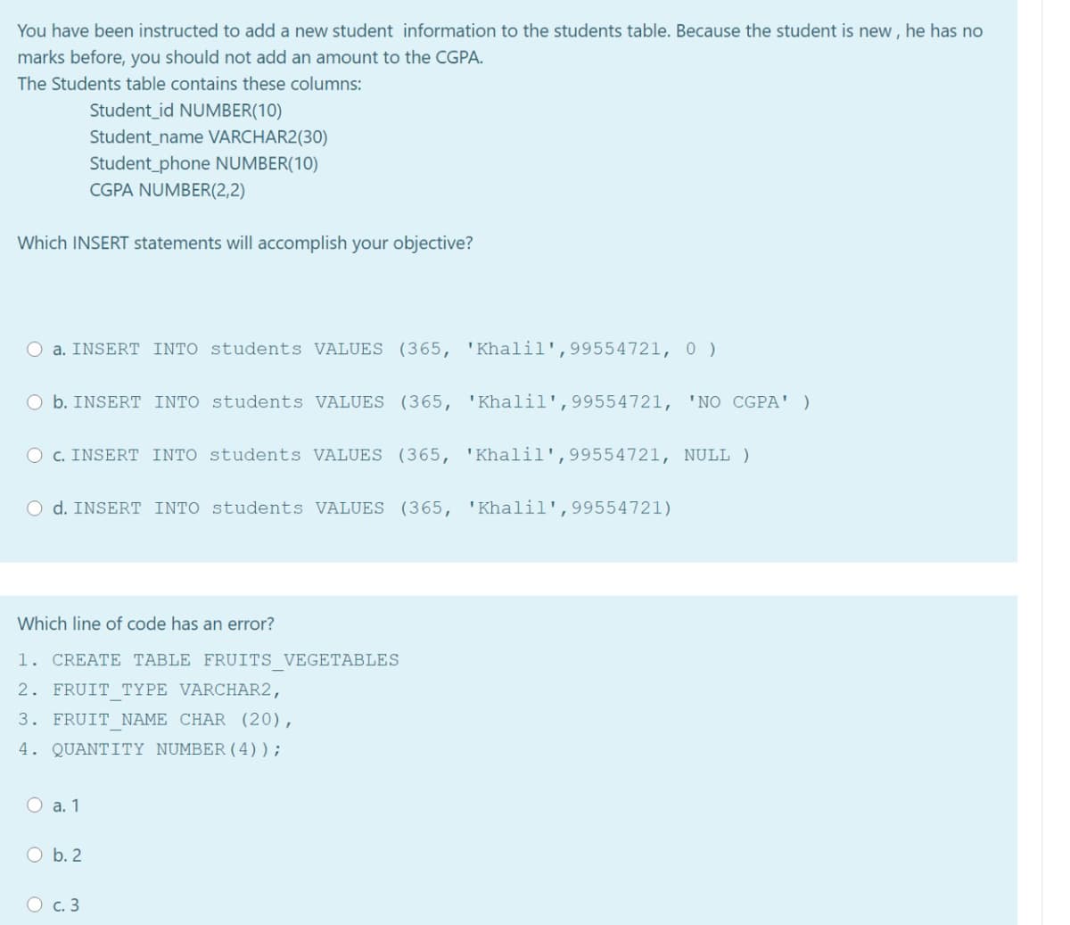 You have been instructed to add a new student information to the students table. Because the student is new, he has no
marks before, you should not add an amount to the CGPA.
The Students table contains these columns:
Student_id NUMBER(10)
Student_name VARCHAR2(30)
Student phone NUMBER(10)
CGPA NUMBER(2,2)
Which INSERT statements will accomplish your objective?
O a. INSERT INTO students VALUES (365, 'Khalil',99554721, 0 )
O b. INSERT INTO students VALUES (365, 'Khalil',99554721, 'NO CGPA' )
O c. INSERT INTO students VALUES (365, 'Khalil',99554721, NULL )
O d. INSERT INTO students VALUES (365, 'Khalil',99554721)
Which line of code has an error?
1. CREATE TABLE FRUITS VEGETABLES
2. FRUIT TYPE VARCHAR2,
3. FRUIT NAME CHAR (20),
4. QUANTITY NUMBER (4));
O a. 1
O b. 2
O c. 3
