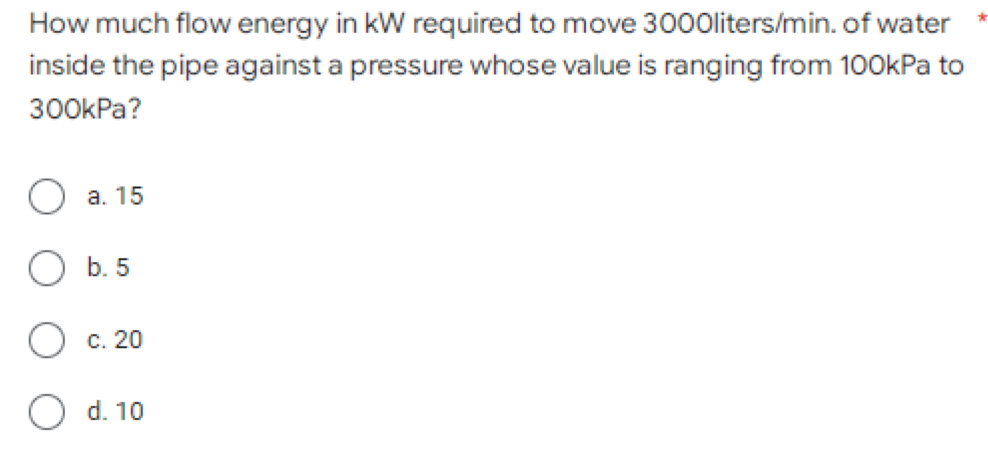How much flow energy in kW required to move 3000liters/min. of water
inside the pipe against a pressure whose value is ranging from 100kPa to
300kPa?
a. 15
b. 5
C. 20
O d. 10