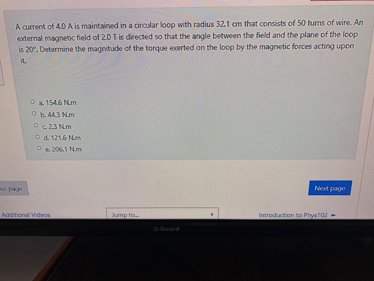 A current of 4.0 A is maintained in a circular loop with radius 32.1 cm that consists of 50 turns of wire. An
external magnetic field of 2.0 T is directed so that the angle between the field and the plane of the loop
is 20°. Determine the magnitude of the torque exerted on the loop by the magnetic forces acting upon
it.
O a. 154.6 N.m
Ob.44.3 N.m
Oc. 2.3 N.m
O d. 121.6 N.m
O e. 206.1 N.m
us page
Next page
Additional Videos
Jump to...
Introduction to Phys102
G-Guard
