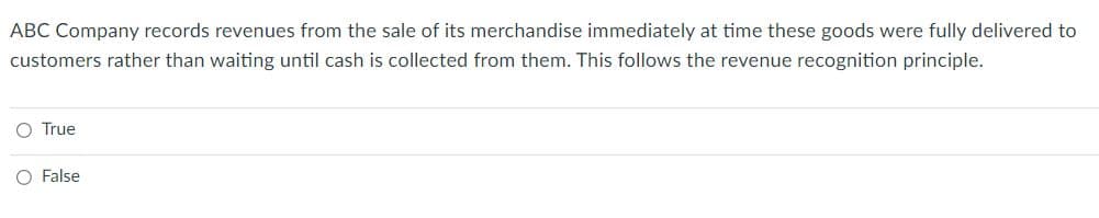 ABC Company records revenues from the sale of its merchandise immediately at time these goods were fully delivered to
customers rather than waiting until cash is collected from them. This follows the revenue recognition principle.
O True
O False
