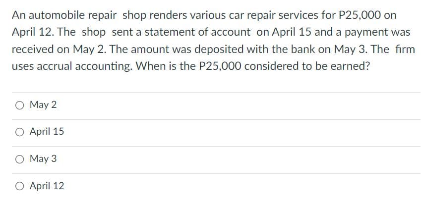 An automobile repair shop renders various car repair services for P25,000 on
April 12. The shop sent a statement of account on April 15 and a payment was
received on May 2. The amount was deposited with the bank on May 3. The firm
uses accrual accounting. When is the P25,000 considered to be earned?
O May 2
O April 15
O May 3
O April 12
