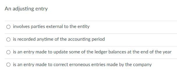 An adjusting entry
O involves parties external to the entity
is recorded anytime of the accounting period
O is an entry made to update some of the ledger balances at the end of the year
O is an entry made to correct erroneous entries made by the company
