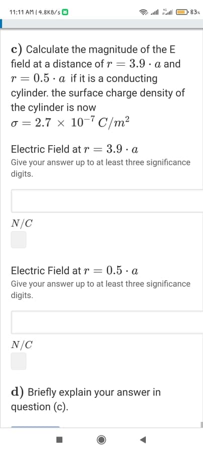 11:11 AM I 4.8K8/s O
all all
83x
c) Calculate the magnitude of the E
field at a distance of r = 3.9 · a and
r = 0.5 · a if it is a conducting
cylinder. the surface charge density of
the cylinder is now
o = 2.7 x 10-7C/m²
Electric Field at r = 3.9 · a
Give your answer up to at least three significance
digits.
N/C
Electric Field at r = 0.5 · a
Give your answer up to at least three significance
digits.
N/C
d) Briefly explain your answer in
question (c).
