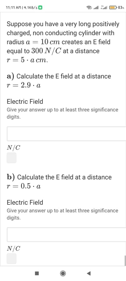 11:11 AM (4.1KB/s O
all al
83x
Suppose you have a very long positively
charged, non conducting cylinder with
radius a = 10 cm creates an E field
equal to 300 N/C at a distance
r = 5. a cm.
a) Calculate the E field at a distance
r = 2.9 · a
Electric Field
Give your answer up to at least three significance
digits.
N/C
b) Calculate the E field at a distance
r = 0.5 · a
Electric Field
Give your answer up to at least three significance
digits.
N/C
