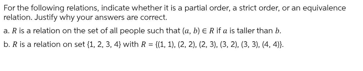 For the following relations, indicate whether it is a partial order, a strict order, or an equivalence
relation. Justify why your answers are correct.
a. R is a relation on the set of all people such that (a, b) E R if a is taller than b.
b. R is a relation on set {1, 2, 3, 4} with R
{(1, 1), (2, 2), (2, 3), (3, 2), (3, 3), (4, 4)}.

