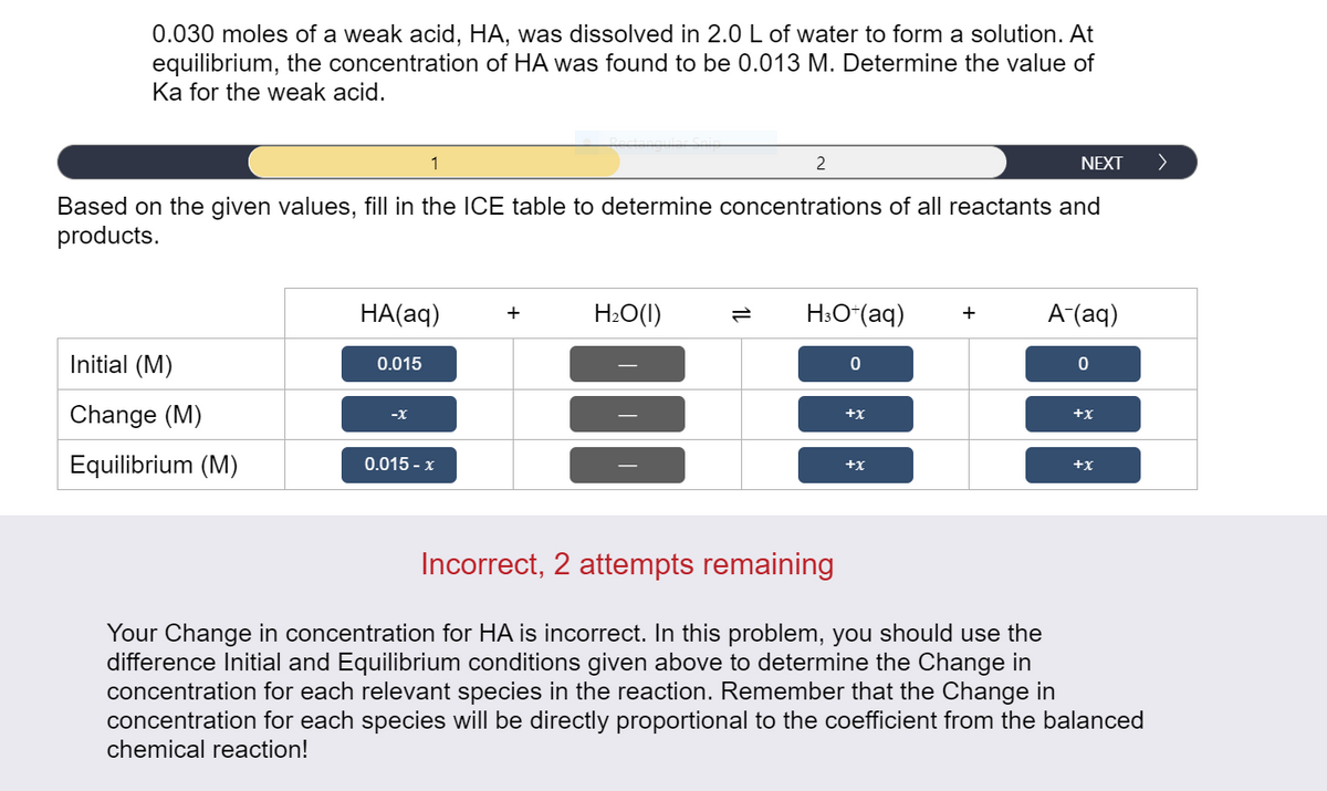 0.030 moles of a weak acid, HA, was dissolved in 2.0 L of water
equilibrium, the concentration of HA was found to be 0.013 M. Determine the value of
Ka for the weak acid.
form a solution. At
1
2
NEXT
Based on the given values, fill in the ICE table to determine concentrations of all reactants and
products.
HA(aq)
H:O(1)
H:O*(aq)
A (aq)
+
Initial (M)
0.015
Change (M)
-X
+x
+x
Equilibrium (M)
0.015 - x
+x
+x
Incorrect, 2 attempts remaining
Your Change in concentration for HA is incorrect. In this problem, you should use the
difference Initial and Equilibrium conditions given above to determine the Change in
concentration for each relevant species in the reaction. Remember that the Change in
concentration for each species will be directly proportional to the coefficient from the balanced
chemical reaction!
